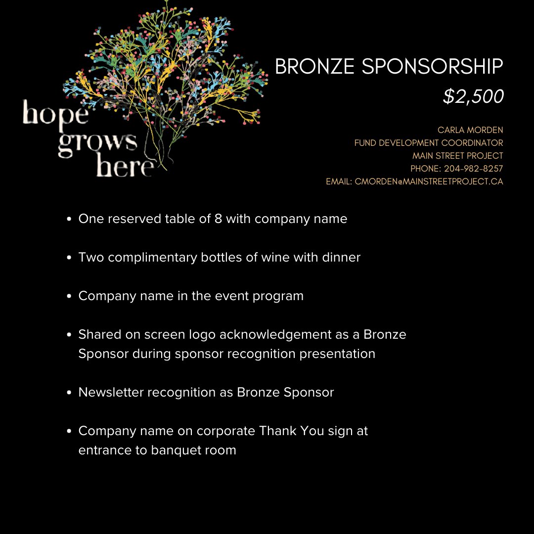 We're thrilled to announce that our annual gala, Hope Grows Here, is returning on May 9th, 2024, at the Fairmont Hotel. To learn more about sponsorship opportunities, reach out to: Carla Morden Fund Development Coordinator phone: 204-982-8257 Email: cmorden@mainstreetproject.ca