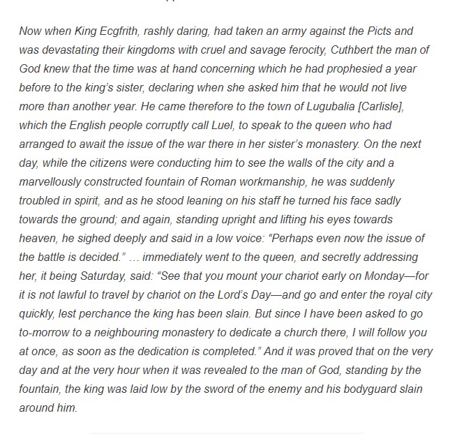 During Cuthbert's bishopric, Carlisle was probably a significant church centre, possibly a royal vill of the Northumbrian (and Rheged?) kings; King Ecgfrith's queen received Cuthbert there. He was shown with pride the city walls and Roman fountain. Bede on Cuthbert in Carlisle: