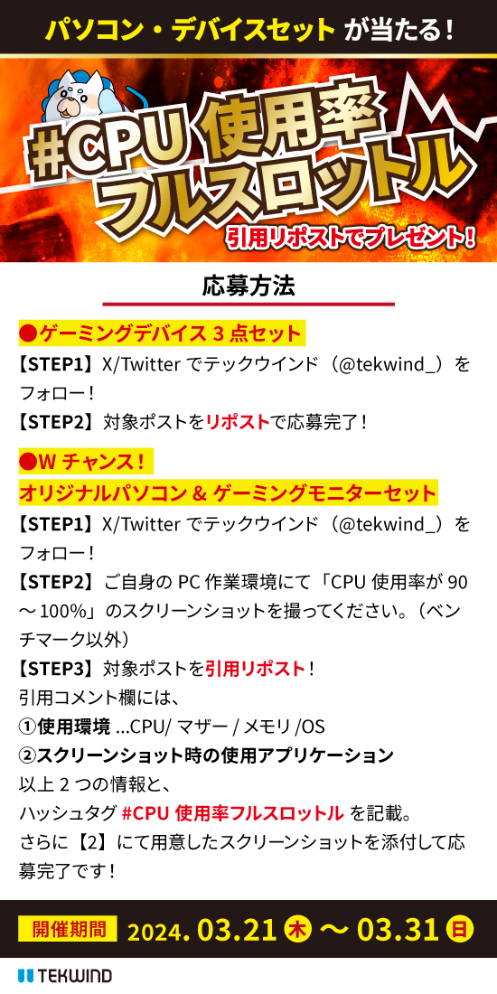 tekwind_'s tweet photo. ＼🎮ゲーミングデバイス・パソコンプレゼント🖥️／
めざせフォロワーさん3⃣0⃣0⃣0⃣0⃣人💪
【3/31・日】までの豪華Wチャンス企画！

🔴ゲーミングデバイス3点セット🎮5名様
①当アカウントをフォロー
②この投稿をリポストで応募完了！

🔵「てっくー」が組み立てた！？テックウインドオリジナルPC（30万円相当）＆ゲーミングモニター🖥️1名様
①当アカウントをフォロー
②この投稿を引用リポスト。ハッシュタグ #CPU使用率フルスロットル とともに、以下の情報を投稿してください。
・ご自身のPC環境にて発生したCPU使用率90%以上のスクリーンショット
・その際の使用アプリケーション
　※可能であれば作業内容もお願いします。
・作業環境情報（CPU/マザーボード/メモリ/OS）

※ベンチマーク不可
※作業環境・アプリケーション情報は仕様が分かれば略称で構いません。
※いただいた情報は弊社営業活動の参考にさせていただきます。

くわしくは画像をチェック！
不明点があればお気軽にリプライ・DMにてご連絡ください！