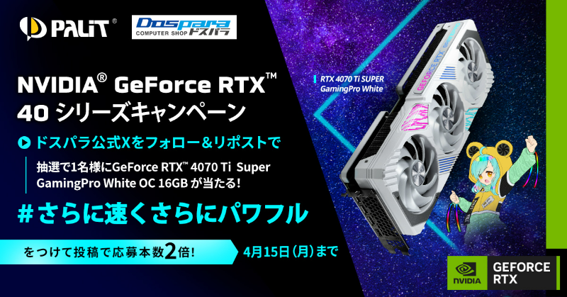GeForce RTX 40シリーズ さらに速く、さらにパワフル フォロー＆リポストキャンペーン 抽選で1名様に『GeForce RTX4070 Ti Super White』が当たる ＃さらに速くさらにパワフル をつけて投稿で応募本数2倍！ 4月15日（月）まで Palitについてはこちら☟ dospara.co.jp/5info/cts_pali…