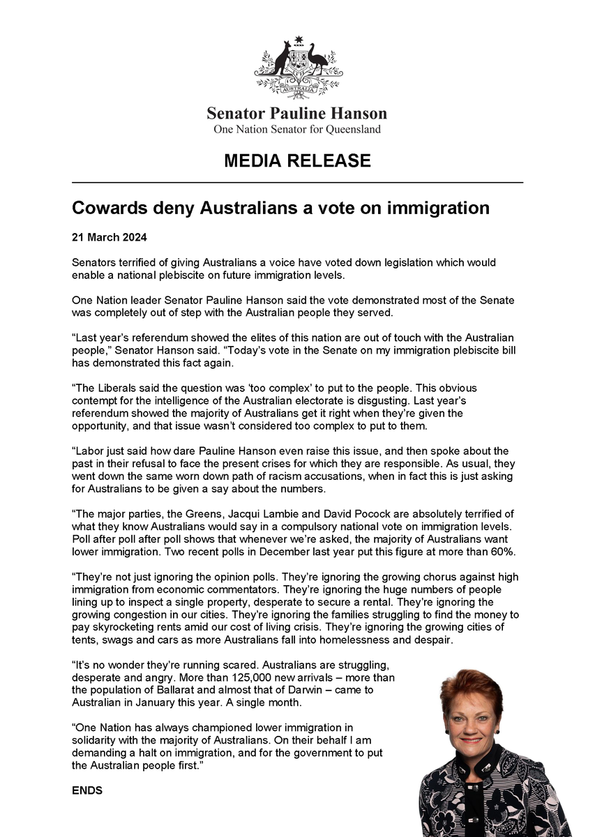PaulineHansonOz's tweet photo. Media Release | Cowards deny Australians a vote on immigration

Senators terrified of giving Australians a voice have voted down legislation which would enable a national plebiscite on future immigration levels.

One Nation leader Senator Pauline Hanson said the vote demonstrated most of the Senate was completely out of step with the Australian people they served.

“Last year’s referendum showed the elites of this nation are out of touch with the Australian people,” Senator Hanson said. “Today’s vote in the Senate on my immigration plebiscite bill has demonstrated this fact again.

“The Liberals said the question was ‘too complex’ to put to the people. This obvious contempt for the intelligence of the Australian electorate is disgusting. Last year’s referendum showed the majority of Australians get it right when they’re given the opportunity, and that issue wasn’t considered too complex to put to them.

“Labor just said how dare Pauline Hanson even raise this issue, and then spoke about the past in their refusal to face the present crises for which they are responsible. As usual, they went down the same worn down path of racism accusations, when in fact this is just asking for Australians to be given a say about the numbers.

“The major parties, the Greens, Jacqui Lambie and David Pocock are absolutely terrified of what they know Australians would say in a compulsory national vote on immigration levels. Poll after poll after poll shows that whenever we’re asked, the majority of Australians want lower immigration. Two recent polls in December last year put this figure at more than 60%.

“They’re not just ignoring the opinion polls. They’re ignoring the growing chorus against high immigration from economic commentators. They’re ignoring the huge numbers of people lining up to inspect a single property, desperate to secure a rental. They’re ignoring the growing congestion in our cities. They’re ignoring the families struggling to find the money to pay skyrocketing rents amid our cost of living crisis. They’re ignoring the growing cities of tents, swags and cars as more Australians fall into homelessness and despair.

“It’s no wonder they’re running scared. Australians are struggling, desperate and angry. More than 125,000 new arrivals – more than the population of Ballarat and almost that of Darwin – came to Australian in January this year. A single month.

“One Nation has always championed lower immigration in solidarity with the majority of Australians. On their behalf I am demanding a halt on immigration, and for the government to put the Australian people first.”