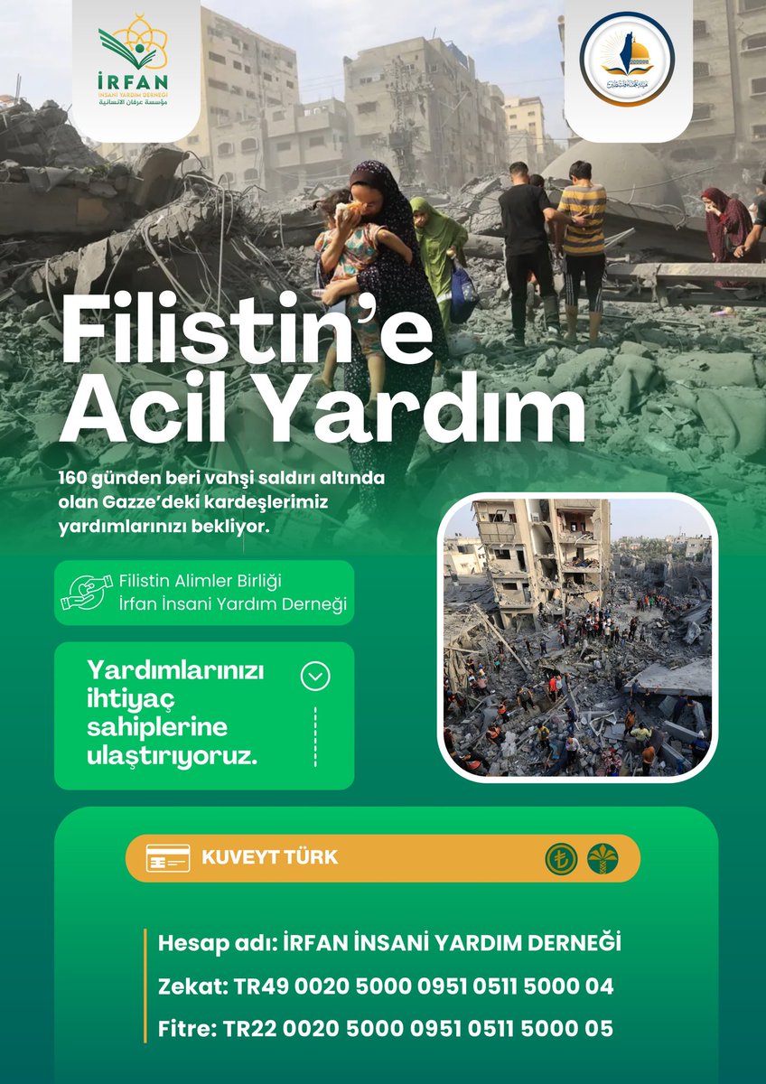 Filistin'e Acil Yardım

Filistin Alimler Birliği &amp;Irfan Insani Yardım Derneği

Yardımlarınızı ihtiyaç sahiplerine ulaştırıyoruz.

KUVEYT TÜRK

Hesap adı: İRFAN İNSANİ YARDIM DERNEĞİ

Zekat: TR49 0020 500009510511 5000 04

Fitre: TR22 0020 5000 0951 0511 5000 05