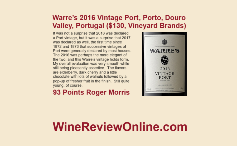 WineReviewOnline.com Featured Wine Review: Warre’s 2016 Vintage Port, Douro Valley, Portugal (Vineyard Brands) Roger Morris 93 Points 'very smooth while still being pleasantly assertive. The flavors are elderberry, dark cherry and a little chocolate with lots of walnuts'