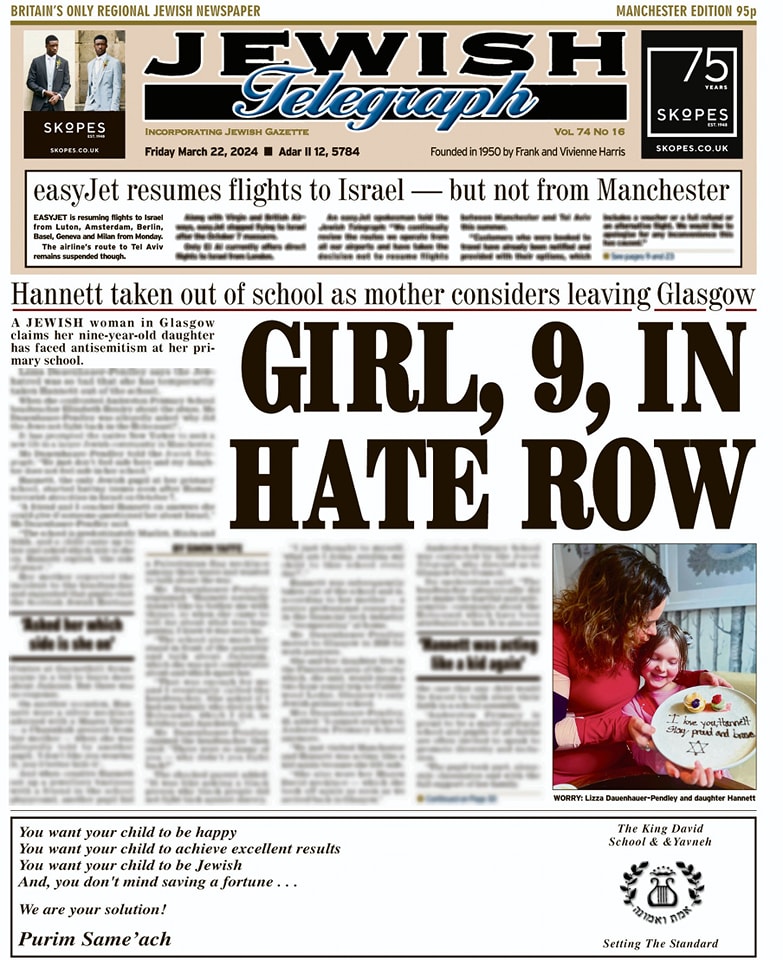 Manchester, Leeds, Liverpool and Scotland front page 22.03.2024 Glasgow Jewish woman accuses daughter's school of antisemitism and easyJet resumes Israel flight – but Manchester misses out To read the whole paper, subscribe to our e-edition: e-edition.jewishtelegraph.com
