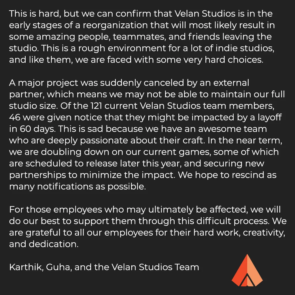 This is hard, but we can confirm that Velan Studios is in the early stages of a reorganization that will most likely result in some amazing people, teammates, and friends leaving the studio. This is a rough environment for a lot of indie studios, and we are faced with some very hard choices.

A major project was suddenly canceled by an external partner, which means we may not be able to maintain our full studio size. Of the 121 current Velan Studios team members, 46 were given notice that they might be impacted by a layoff in 60 days. In the near term, we are doubling down on our current games, some of which are scheduled to release later this year, and securing new partnerships to minimize the impact. We hope to rescind as many notifications as possible.

For those employees who may be affected, we will do our best to support them through this difficult process. We are grateful to our team for their hard work, creativity, and dedication.

Karthik, Guha, and the Velan Studios Team