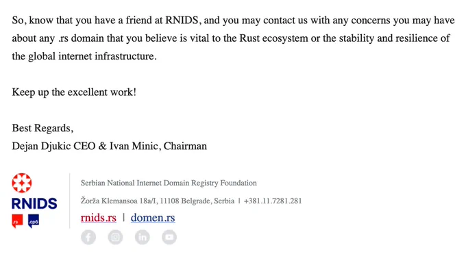 So, know that you have a friend at RNIDS, and you may contact us with any concerns you may have about any .rs domain that you believe is vital to the Rust ecosystem or the stability and resilience of the global internet infrastructure.

Keep up the excellent work!

Best Regards,
Dejan Djukic CEO & Ivan Minic, Chairman

Serbian National Internet Domain Registry Foundation
Žorža Klemansoa 18а/I, 11108 Belgrade, Serbia  |  +381.11.7281.281
rnids.rs  |  domen.rs