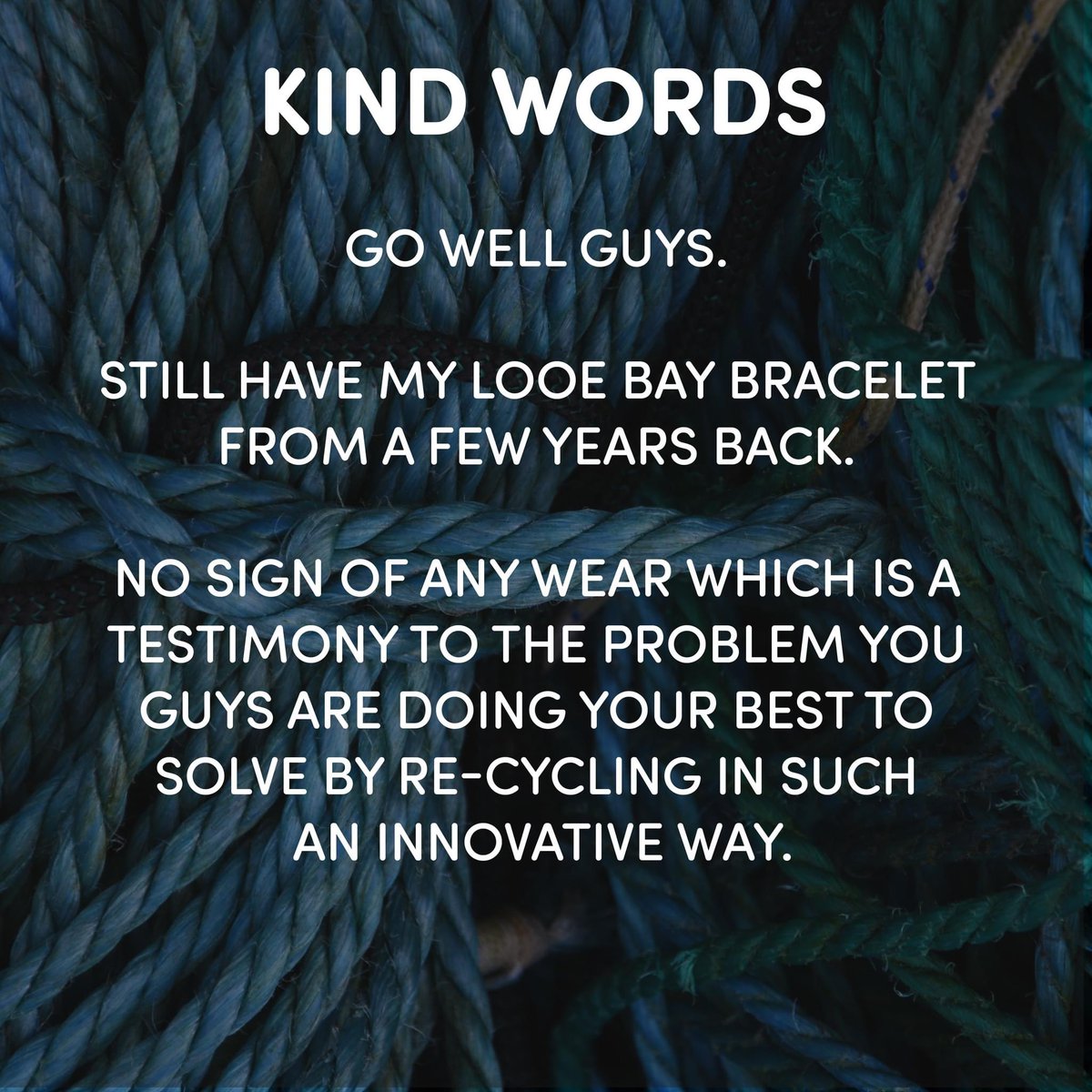 Kind Words
💙
'Go well guys. Still have my Looe Bay bracelet from a few years back. No sign of any wear which is a testimony to the problem you guys are doing your best to solve by re-cycling in such an innovative way.'

#ecogift #ecopresent #sustainablepresents #sustainablegift