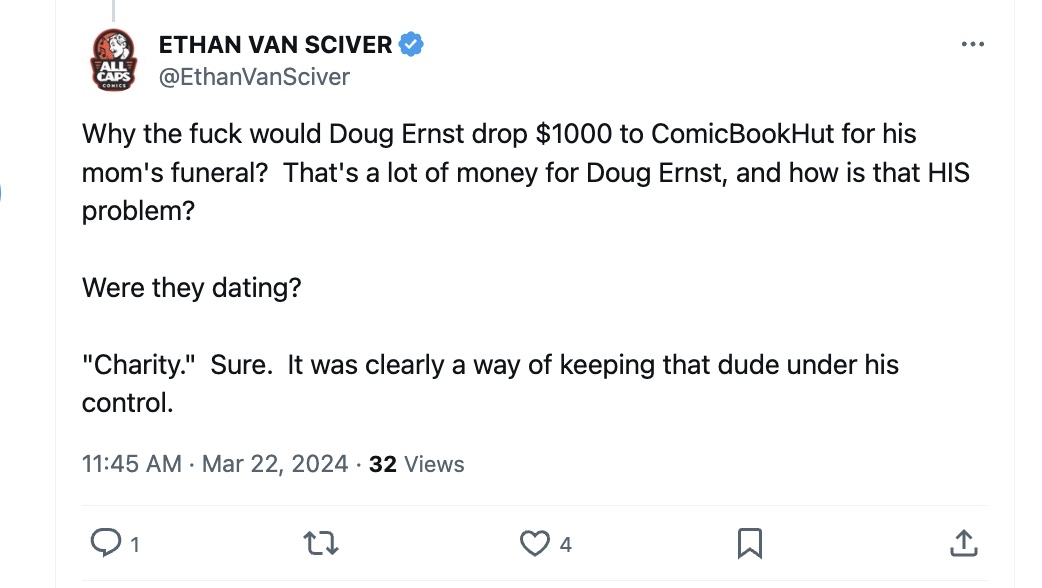 douglasernst's tweet photo. It's 2024 and Ethan is still telling people about the time I gave a poor man money for a funeral in a private act of charity that was then twisted into some sort of moronic conspiracy bribe for YouTube content that almost no one watched.

He went around saying I was funded by secret Chinese shadow men two years ago and now he's acting like he knows how much money I have in the bank. It's very strange. 

The idea that I would help a poor man properly bury his Catholic mother and give her some sort of dignity as she steps into eternity is foreign to Ethan. I feel sorry for him.

Ethan should stop focusing on Eric July. He should stop focusing on Iconic Comics. He should stop focusing on me, Tim, and Mark. 

He really should focus on the people who want the books they paid for years ago.
