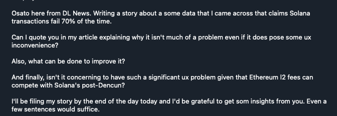 mert's tweet photo. reporters are such crooked people lol

here's a behind the scenes look:

this guy reaches out to me, makes multiple false claims and says he will file by end of day

I tell him how the tech actually works:

and the final story is:

"exec says failed transactions are fine"

go ahead and see the convo and let me know where I said the word fine — I specifically made sure to not say anything that can be used out of context but apparently you can just lie now

and then the final parapgraph is "remember: solana has repeated outages and L2s are now super cheap" lol even though the main increased fees 700x 2 days ago