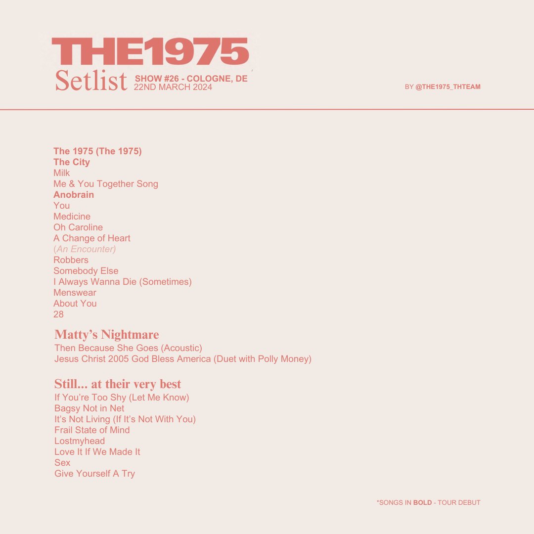 the1975_thteam's tweet photo. 𝐓𝐡𝐞 𝟏𝟗𝟕𝟓 — 𝐒𝐭𝐢𝐥𝐥… 𝐚𝐭 𝐭𝐡𝐞𝐢𝐫 𝐯𝐞𝐫𝐲 𝐛𝐞𝐬𝐭
Cologne, DE
22nd March 2024
Show #26

—

The Setlist

__

𝗡𝗼𝘁𝗮𝗯𝗹𝗲 𝗰𝗵𝗮𝗻𝗴𝗲𝘀

- ‘The 1975’ made its tour debut.
- ‘The City’ made its tour debut.
- ‘Anobrain’ has been played for the first time since 2016.
- ‘You’ is back.
- ‘Menswear’ is back.
- ‘28’ is back. Matty also mentioned that it will be on their new album.
- ‘Then Because She Goes’ (acoustic) has been played for the first time during this tour.
- ‘Bagsy Not in Net’ is back.
- ‘Lostmyhead’ is back.
- Matty announced a 10-year anniversary event for 'I Like It When You Sleep, For You Are So Beautiful Yet So Unaware Of It'.

I guess that’s it…

—

One more show

#The1975 #SATVB