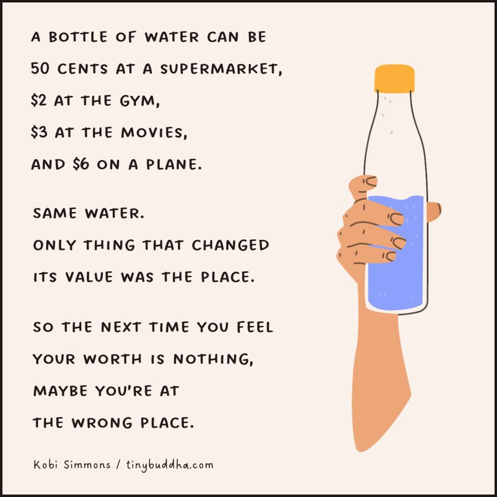 tinybuddha's tweet image. "A bottle of water can be 50 cents at a supermarket, $2 at the gym, $3 at the movies, and $6 on a plane. Same water. Only thing that changed its value was the place. So the next time you feel your worth is nothing, maybe you’re at the wrong place.” ~Kobi Simmons