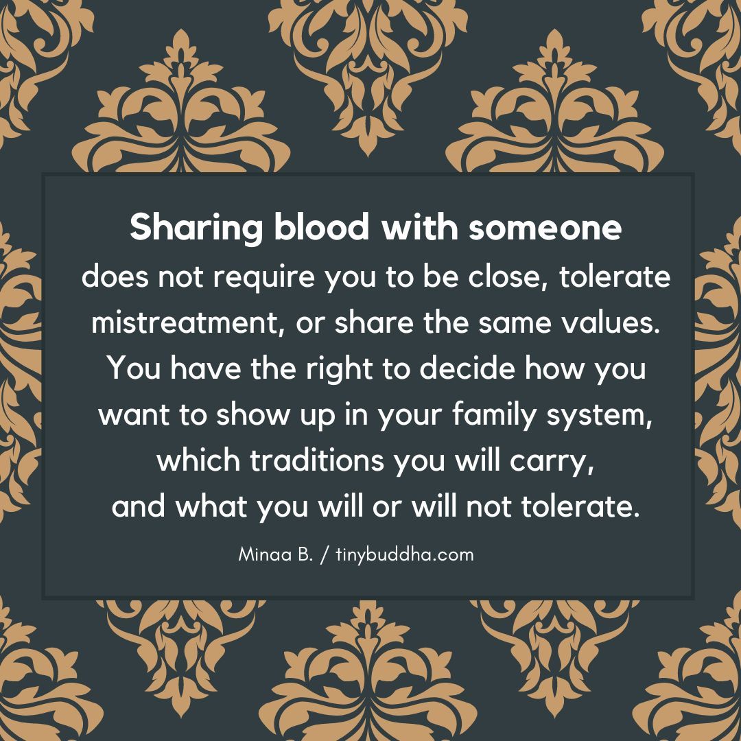 'Sharing blood with someone does not require you to be close, tolerate mistreatment, or share the same values. You have the right to decide how you want to show up in your family system, which traditions you will carry, and what you will or will not tolerate.” ~Minaa B.