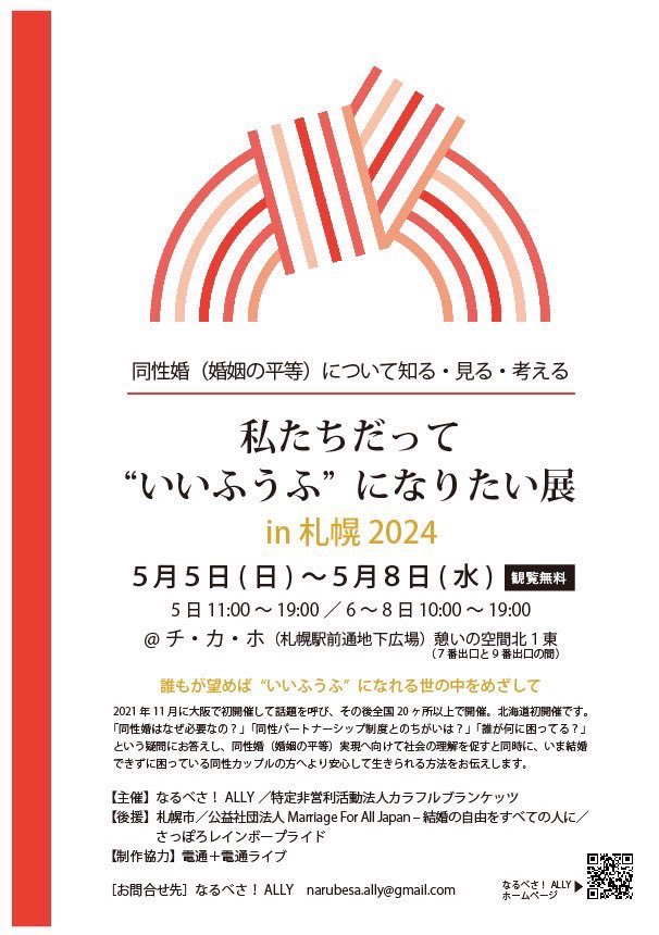 私たちだって“いいふうふ”になりたい展のチラシ 同性婚(婚姻の平等)について知る・見る・考える 私たちだって“いいふうふ” になりたい展 in 札幌 2024 5月5日 ( 日 ) ~5月8日 ( 水 )閲覧無料 5 日 11:00 ~ 19:00 / 6 ~ 8 日 10:00 ~ 19:00 @ チ・カ・ホ(札幌駅前通地下広場)憩いの空間北1東 (7番出口と 9 番出口の間) 誰もが望めば “いいふうふ” になれる世の中をめざして 2021 年 11 月に大阪で初開催して話題を呼び、その後全国 20 ヶ所以上で開催。北海道初開催です。 「同性婚はなぜ必要なの?」「同性パートナーシップ制度とのちがいは?」「誰が何に困ってる?」 という疑問にお答えし、同性婚(婚姻の平等)実現へ向けて社会の理解を促すと同時に、いま結婚 できずに困っている同性カップルの方へより安心して生きられる方法をお伝えします。 【主催】なるべさ! ALLY /特定非営利活動法人カラフルブランケッツ 【後援】札幌市/公益社団法人 Marriage For All Japan ‒ 結婚の自由をすべての人に/ さっぽろレインボープライド 【制作協力】電通+電通ライブ [お問合せ先]なるべさ! ALLY narubesa.ally@gmail.com なるべさ! ALLYホームページQRコード 上部におめでたい水引のデザイン