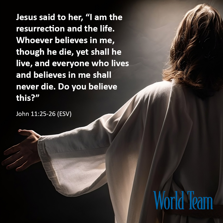 'Jesus said to her, 'I am the resurrection and the life. Whoever believes in me, though he die, yet shall he live, and everyone who lives and believes in me shall never die. Do you believe this?'' John 11:25-26
