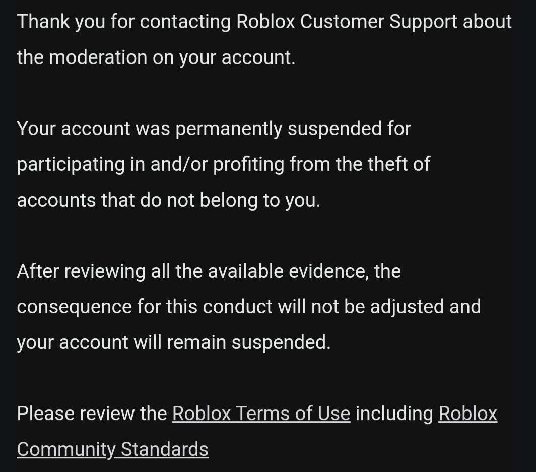 Looks like Roblox support doesn't give a shit about my account being deleted for an unfair reason claiming its "Account Theft" when I've had this account for almost a decade. Childhood memories lost over 1k$ worth of items and contact to a bunch of people lost
