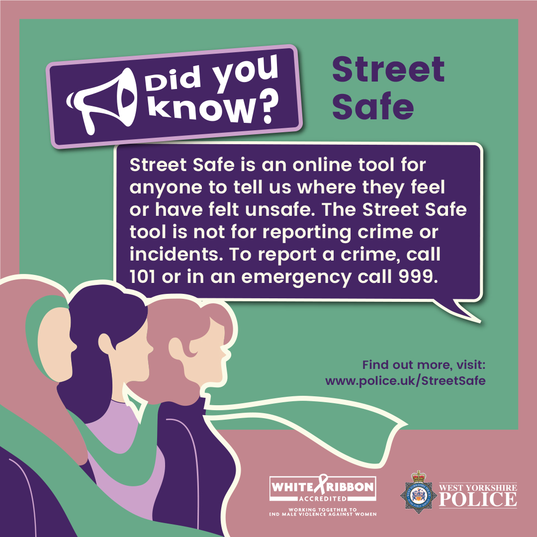 Did you know? Street Safe is an online tool for anyone to tell us where they feel or have felt unsafe. The Street Safe tool is not for reporting crime or incidents. To report a crime, call 101 or in an emergency call 999. Find out more, visit: police.uk/StreetSafe