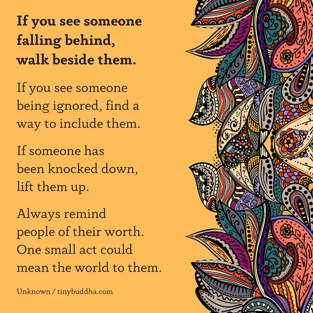 'If you see someone falling behind, walk beside them. If you see someone being ignored, find a way to include them. If someone has been knocked down, lift them up. Always remind people of their worth. One small act could mean the world to them.” ~Unknown