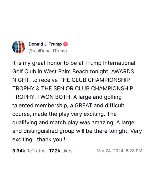 Trump social media post on March 24, 2024: 

“It is my great honor to be at Trump International Golf Club in West Palm Beach tonight, AWARDS NIGHT, to receive THE CLUB CHAMPIONSHIP TROPHY & THE SENIOR CLUB CHAMPIONSHIP TROPHY. I WON BOTH! A large and golfing talented membership, a GREAT and difficult course, made the play very exciting. The qualifying and match play was amazing. A large and distinguished group will be there tonight. Very exciting,  thank you!!!”