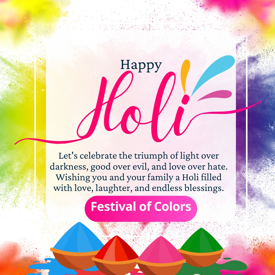 On this day of Holi, let's celebrate the triumph of light over darkness, good over evil, and love over hate. Let's fill the air with the fragrance of flowers, the sound of laughter, and the colors of happiness. Wishing a Holi filled with love, laughter, & endless blessings.