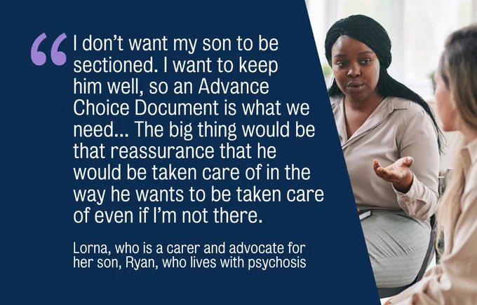 "I don’t want my son to be sectioned. I want to keep him well, so an Advance Choice Document is what we need... The big thing would be that reassurance that he would be taken care of in the way he wants to be taken care of even if I’m not there." Lorna, who is a carer and advocate for her son, Ryan, who lives with psychosis
