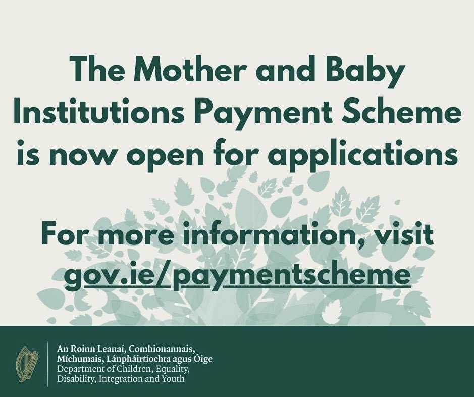 The Mother & Baby Institutions Payment Scheme is now open for applications. The scheme provides financial payments and health supports to eligible people who were in Mother & Baby and County Home Institutions in Ireland. Apply online or by post at gov.ie/paymentscheme