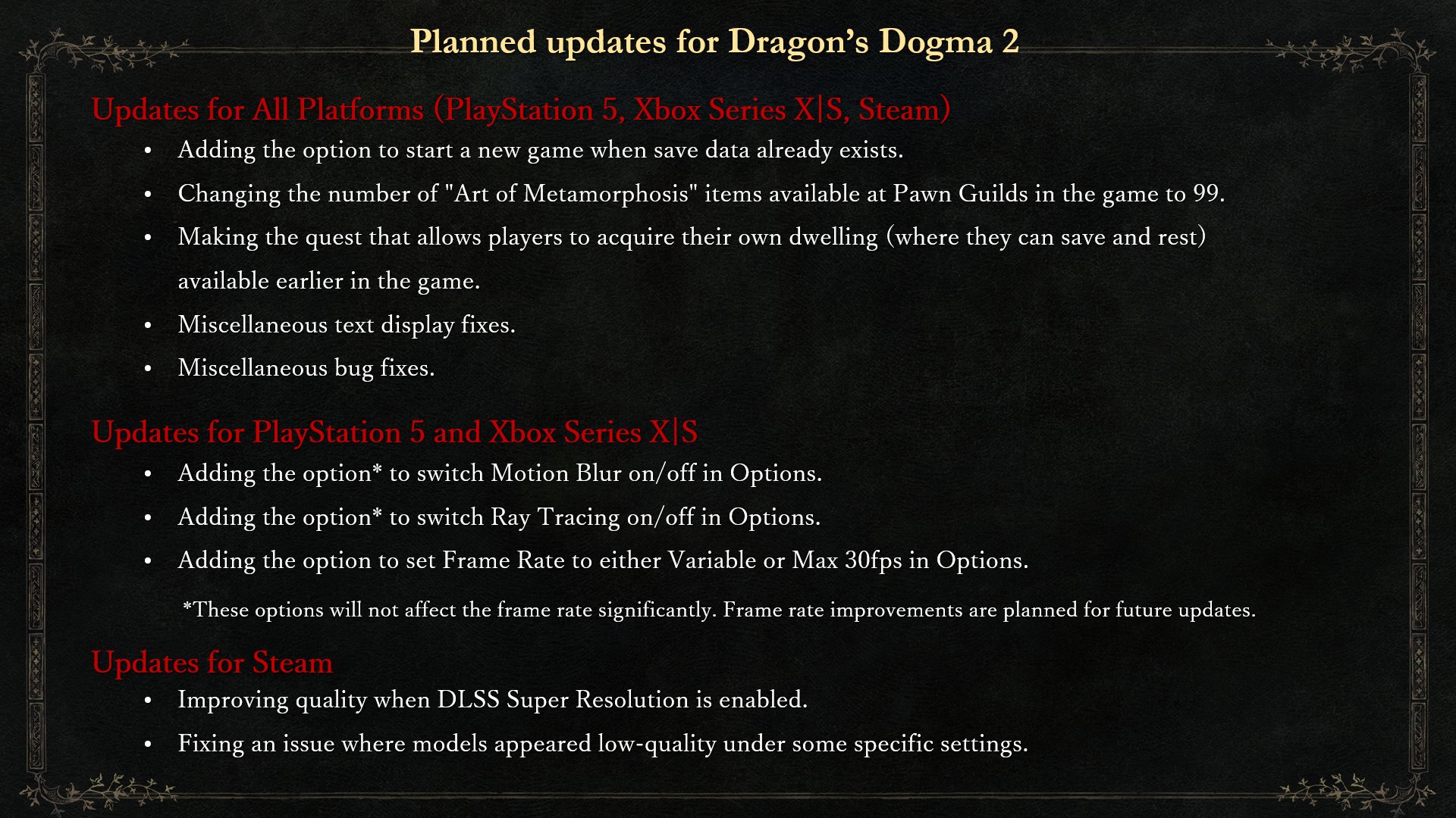 Planned updates for Dragon’s Dogma 2
Updates for All Platforms
Adding the option to start a new game when save data already exists.
Changing the number of "Art of Metamorphosis" items available at Pawn Guilds in the game to 99.
Making the quest that allows players to acquire their own dwelling (where they can save and rest) available earlier in the game.
Miscellaneous text display and bug fixes.
Updates for PlayStation 5 and Xbox Series X|S
Adding the option to switch Motion Blur and Ray Tracing on/off in Options.
Note: These options will not affect the frame rate significantly. Frame rate improvements are planned for future updates.
Adding the option to set the Frame Rate to either Variable or Max 30 in Options.
Updates for Steam
Improving quality when DLSS SUPER RESOLUTION is enabled.
Fixing an issue where models appeared low-quality under some specific settings.