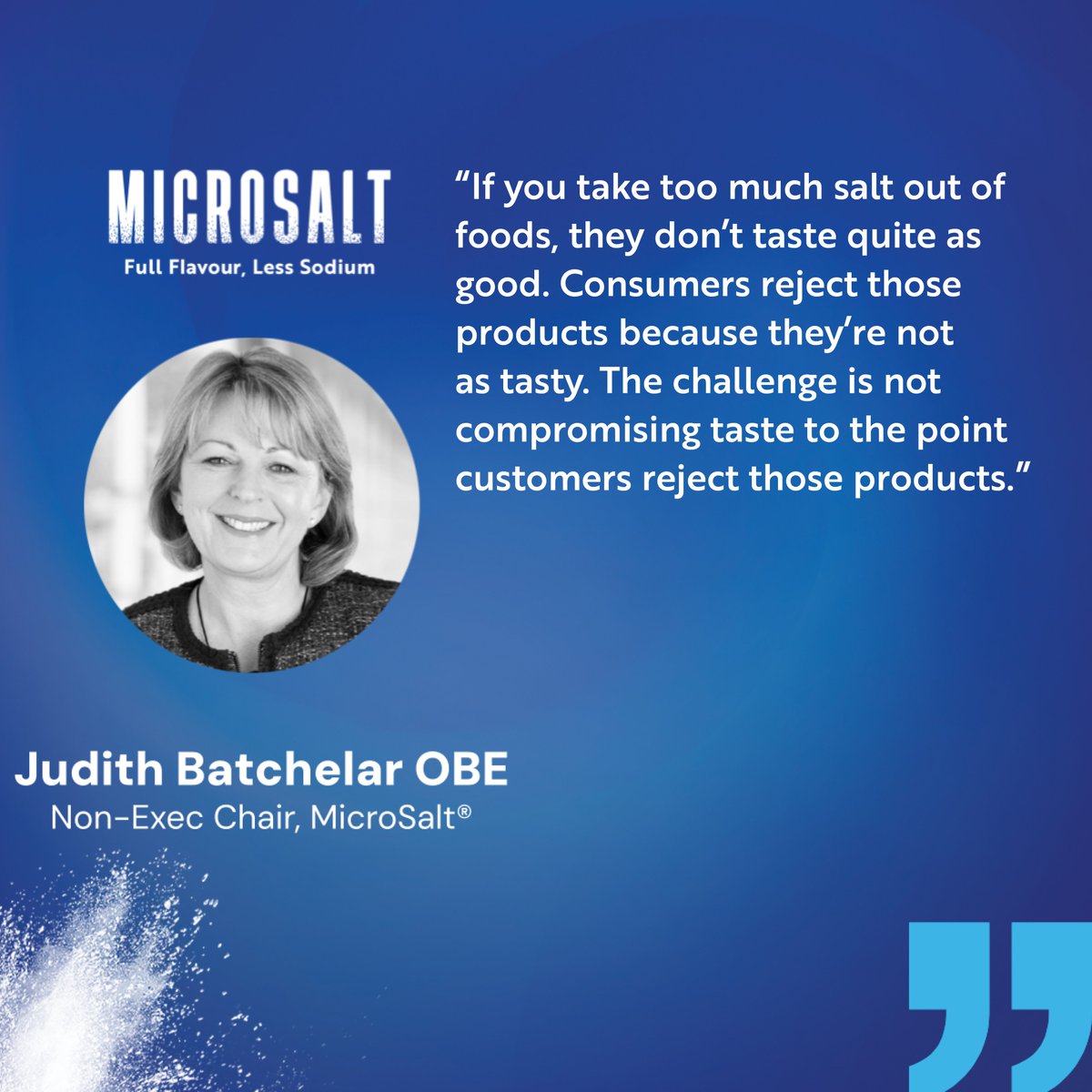 “If you take too much salt out of foods, they don’t taste quite as good. Consumers reject those products because they’re not as tasty. The challenge is not compromising taste to the point customers reject those products.”

Judith Batchelar, non-executive chair of MicroSalt®