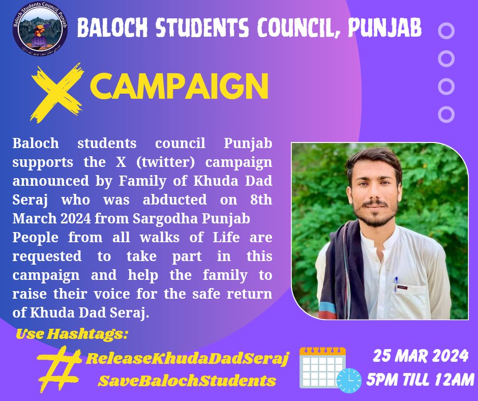 Baloch Students Council Punjab supports the X (twitter) campaign announced by Family of Khuda Dad Seraj who was abducted on 8th March 2024 from Sargodha Punjab. Date: 25th March 2024 Time: 5:00pm till 12:00am Hashtags: #ReleaseKhudaDadSeraj #SaveBalochStudents