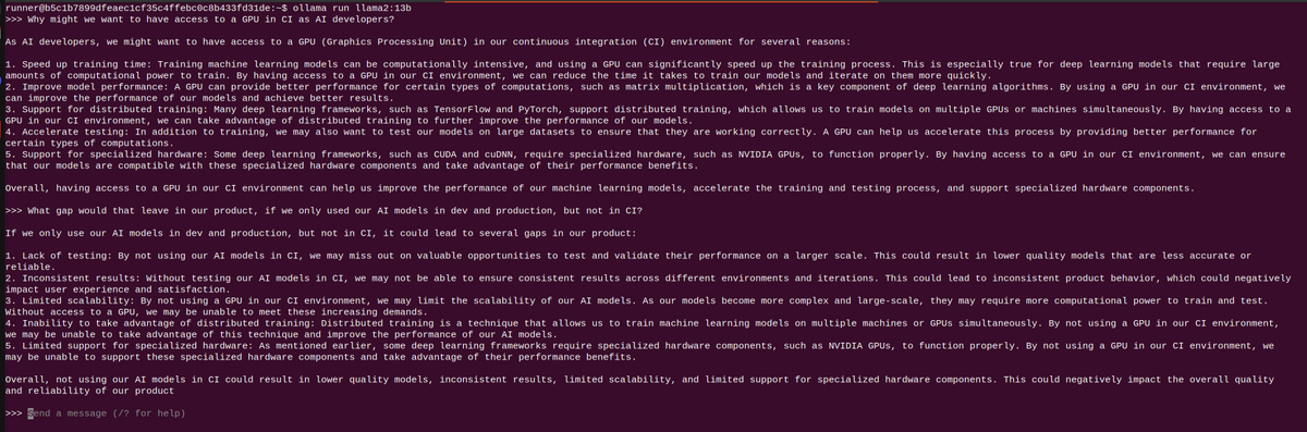 Ran an SSH debug session with @selfactuated and asked llama2 why GPUs might be needed in CI, and what gaps we're leaving when we omit testing The answer from 13b was much better than I've seen with self-hosted models in the past What other models should we be testing?