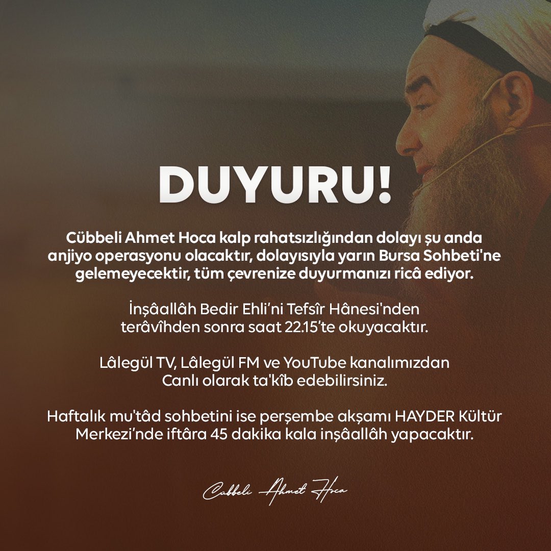 DUYURU! Cübbeli Ahmet Hoca kalp rahatsızlığından dolayı şu anda anjiyo operasyonu olacaktır, dolayısıyla yarın Bursa Sohbeti'ne gelemeyecektir, tüm çevrenize duyurmanızı ricâ ediyor. İnşâallâh Bedir Ehli’ni Tefsîr Hânesi'nden terâvîhden sonra saat 22.15’te okuyacaktır.