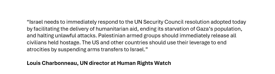 Critical today's UN Security Council resolution is followed by action: Israel: Facilitate delivery of aid, stop starving Gaza's population & halt unlawful attacks; Palestinian armed groups: Release all civilians held hostage; US & other states: suspend arms to Israel. @hrw reacts