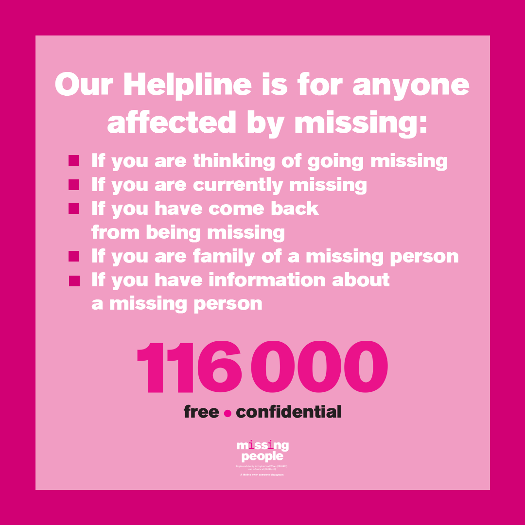 Our Helpline is here from 9am-11pm 7 days a week to offer support to those thinking about leaving home, those currently missing, and families with a missing loved one. Call or text us for free on 116 000, or email us at 116000@missingpeople.org.uk.