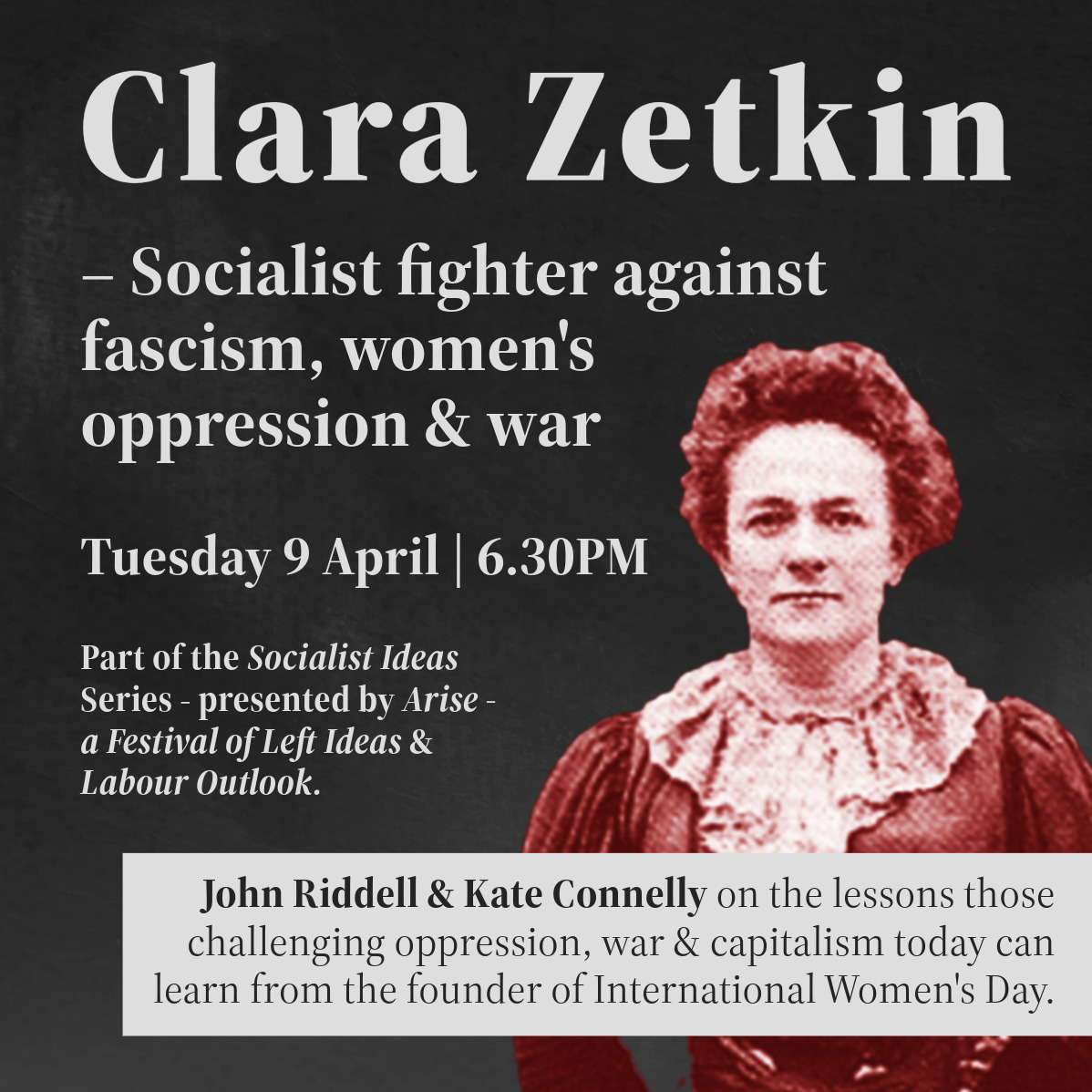 Clara Zetkin - Socialist Fighter Against Fascism, Women's Oppression and war. Tuesday 9th April at 6.30PM. Part of the socialist ideas series - presented by Arise and Labour Outlook. With John Riddell and Kate Connolly on the lessons those challenging oppression, war and capitalism today can learn from the founder of International Women's Day! 
