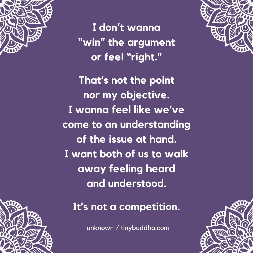 'I don't wanna ‘win’ the argument or feel ‘right.' That's not the point nor my objective. I wanna feel like we've come to an understanding on the issue at hand. I want both of us to walk away feeling heard and understood. It’s not a competition.” ~Unknown