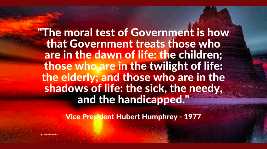 'The moral test of Government is how it treats those who are in the dawn of life: the children, those who are in the twilight of life: the elderly, and those who are in the shadows of life: the sick, the needy, and the handicapped.' ~Vice President Hubert Humphrey - 1977