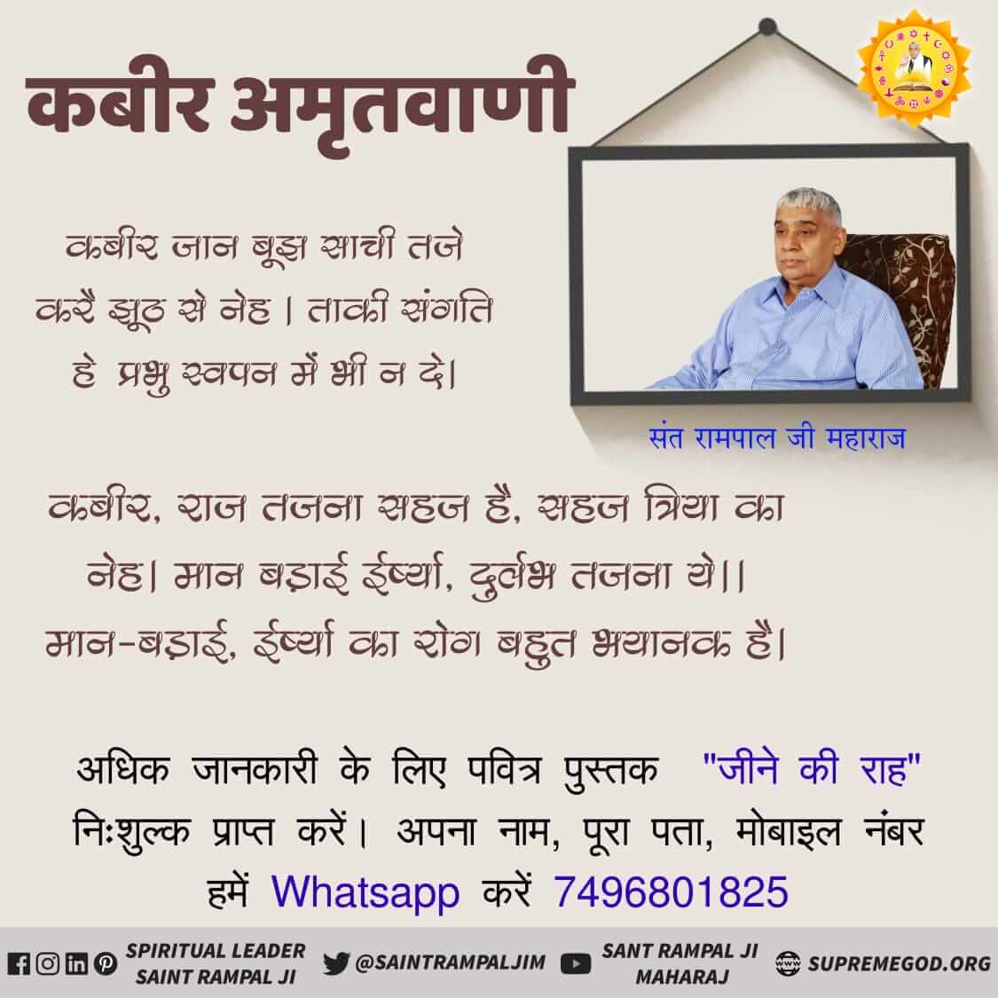 #GodMorningTuesday
कबीर जान बूझ साची तजे करें झूठ से नेह । ताकी संगति हे प्रभु स्वपन में भी न दे।
कबीर, राज तजना सहज है, सहज त्रिया का नेह। मान बड़ाई ईर्ष्या, दुर्लभ तजना ये।। मान-बड़ाई, ईर्ष्या का रोग बहुत भयानक है।
📲 Sant Rampal Ji Maharaj Yotube Channel पर visit करें