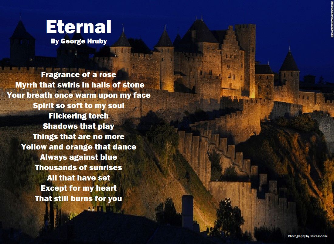 Eternal

Photography by Carcassonne

See more of the International Poet’s works at: georgehruby.org

#georgehruby #poetry #PoetryCommunity #WritingCommunity #ArtisticPoets #GeorgeHruby #poetsoftwitter #PoetsTwitter #poetsofig #poets #poetsandwriters #poem