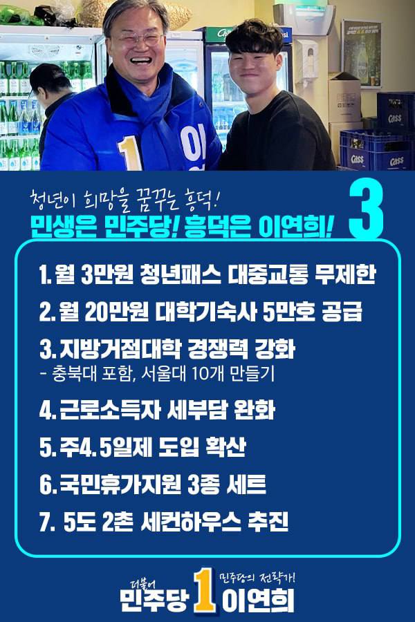 [정권심판 D-15] 흥덕연희와 함께 민주당의 힘으로

민생은 민주당! 흥덕은 이연희!
청년이 행복한, 미래를 꿈꿀 수 있는 흥덕을 만들겠습니다.

▲월 3만원 대중교통 청년패스 제공
▲월 20만원 대학기숙사 5만호 공급
▲지방거점대학 경쟁력 강화 
▲주 4.5일제 도입 확산
▲국민휴가지원 3종 세트