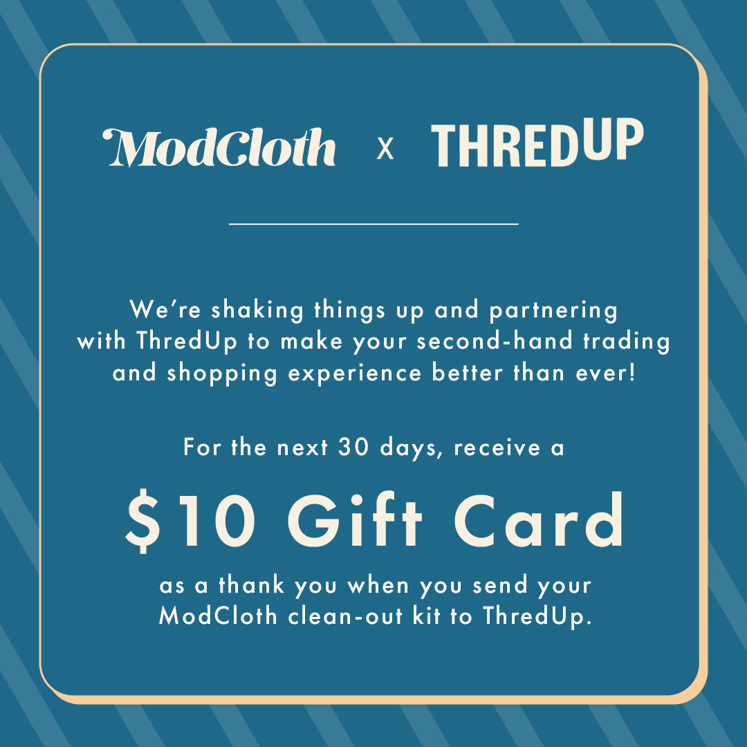 Send in your gently worn styles from ANY brand and receive ModCloth credit in return. ThredUp will handle the pricing, photography, and listing so you can focus on more important things, like shopping for next season’s styles.