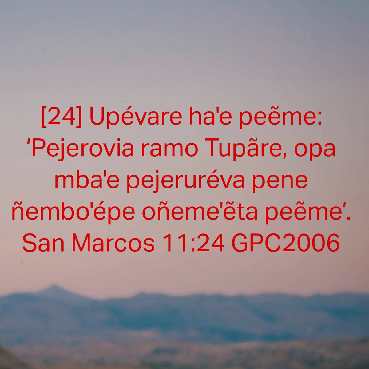 San Marcos 11:24 GPC2006
[24] Upévare ha'e peẽme: ‘Pejerovia ramo Tupãre, opa mba'e pejeruréva pene ñembo'épe oñeme'ẽta peẽme’. 

bible.com/bible/66/mrk.1…