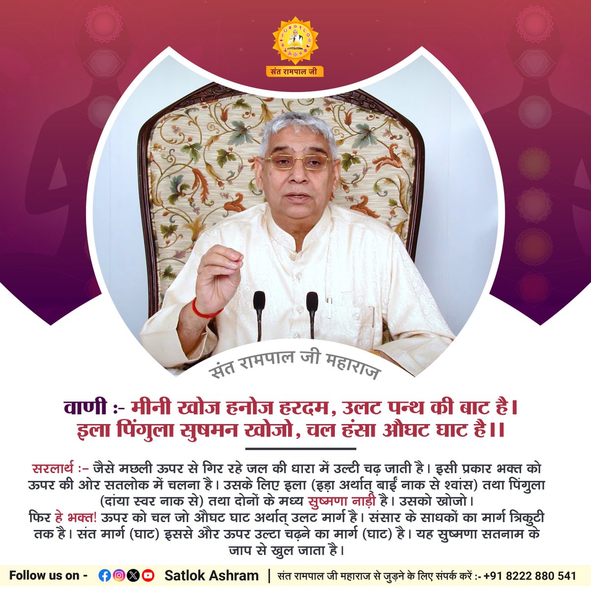 वाणी:- मीनी खोज हनोज हरदम, उलट पन्थ की बाट है।
इला पिंगुला सुषमन खोजो, चल हंसा औघट घाट है।।
सरलार्थ:- जैसे मछली ऊपर से गिर रहे जल की धारा में उल्टी चढ़ जाती है। इसी प्रकार भक्त को ऊपर की ओर #सतलोक में चलना है।