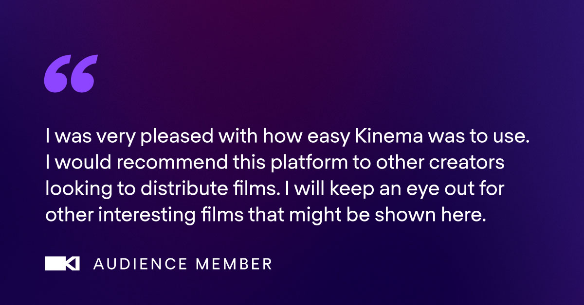 'I was very pleased with how easy Kinema was to use. I would recommend this platform to other creators looking to distribute films. I will keep an eye out for other interesting films that might be shown here.' Thank you to this audience member for the glowing review! 💜