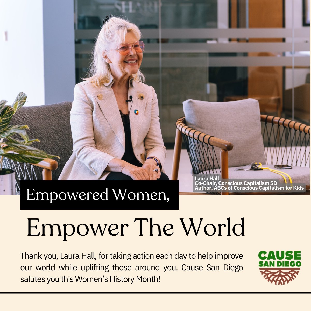 We are rounding out #womenshistorymonth by celebrating a few women who are making an impact on our San Diego community. 

We’d like to spotlight Laura Hall, the Co-Chair of Conscious Capitalism SD, and a strategic advisor for Cause.

Learn more about Laura on our IG or LinkedIn!