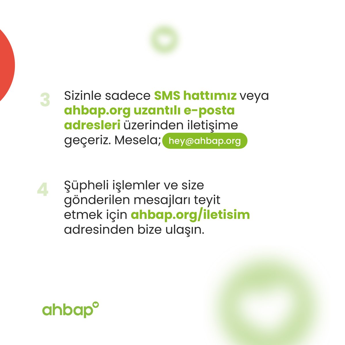 Ahbap’a yardım ve burs başvurusu yapan kişilerden, kimlik veya banka hesabı doğrulamak gibi sebeplerle asla para istemeyiz. Ayrıca yardım ve burs başvurularını resmi internet sitemiz ve sosyal medya hesaplarımızdan duyururuz. Şüphelendiğiniz işlemleri ve size gönderilen