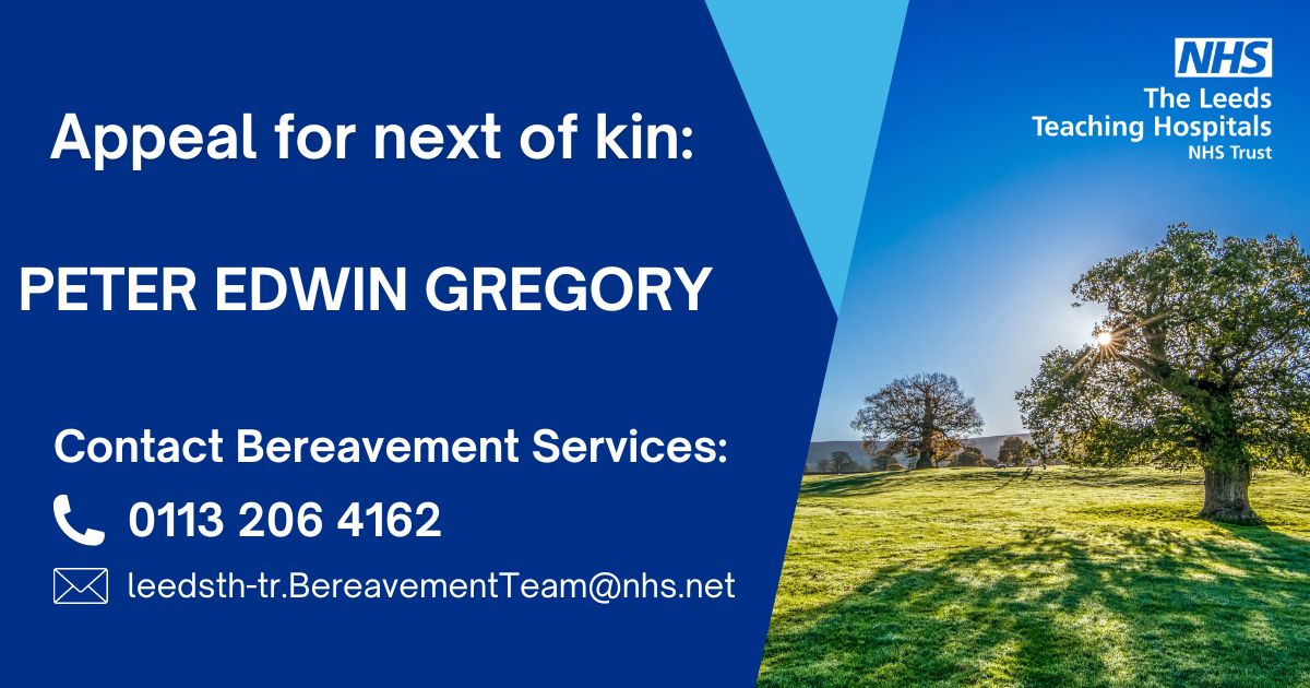 We are appealing for help to trace any relatives or friends of Peter Edwin Gregory who died on 18 March 2024 at Leeds General Infirmary in Leeds. Any information of next of kin please contact Bereavement Services on 0113 2064162 or email leedsth-tr.BereavementTeam@nhs.net.