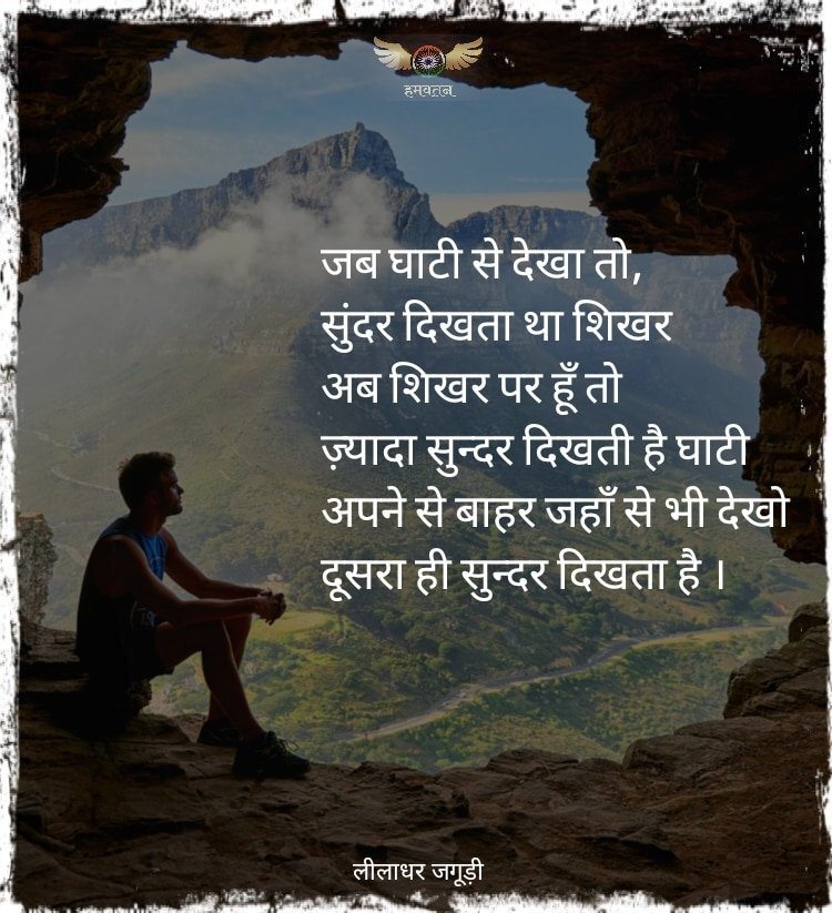 जब घाटी से देखा तो, सुंदर दिखता था
शिखर
अब शिखर पर हूँ तो ज़्यादा सुन्दर दिखती है घाटी
अपने से बाहर जहाँ से भी देखो
दूसरा ही सुन्दर दिखता है ।

~ लीलाधर जगूड़ी