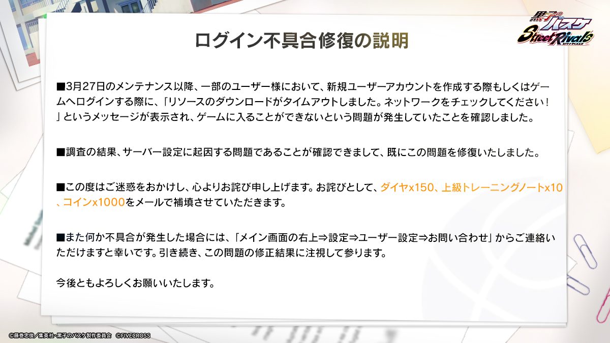 ログイン不具合修復について＞  3月27日のメンテナンス以降、一部のユーザー様において発生しておりました、ゲームへのログインができない不具合を修復致しました。  本件のお詫びとして「ダイヤ×150、上級トレーニングノート×10、コイン×1000」をゲーム内のメールで補填 ...
