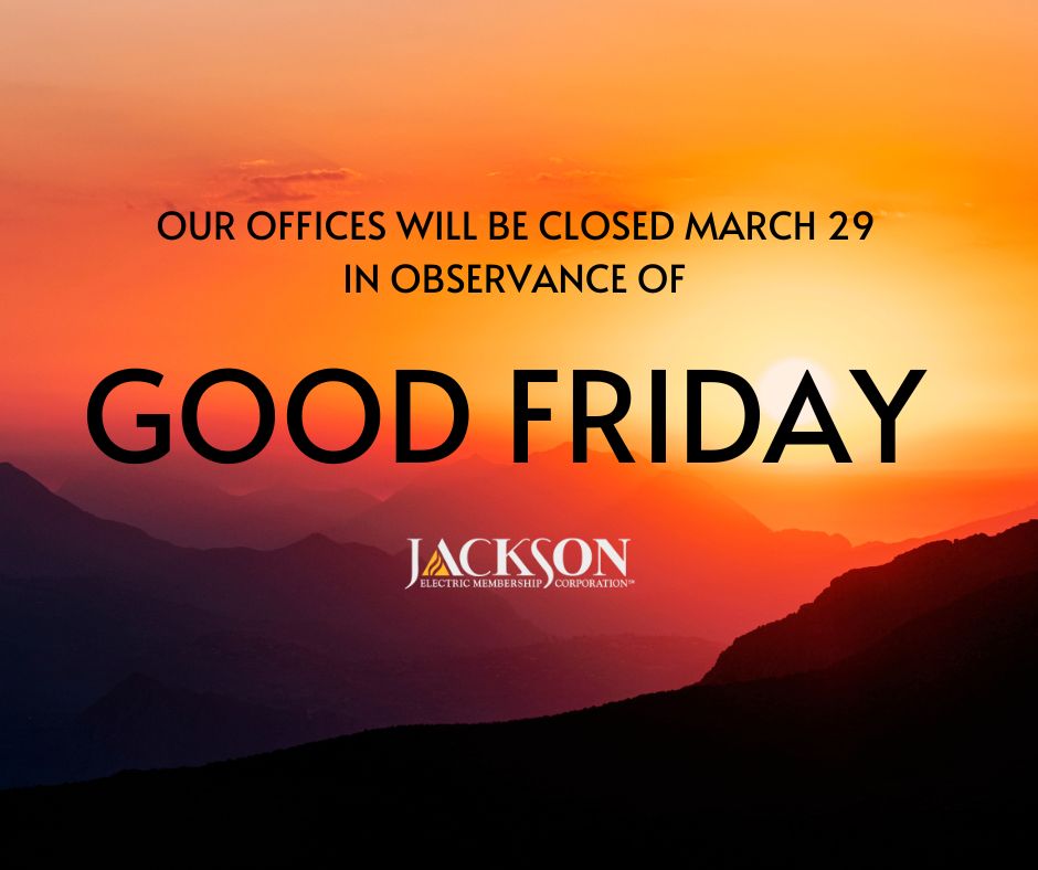 Our offices will be closed in observation of the Good Friday holiday on Friday, March 29. If you need to report an outage, please visit outage.jacksonemc.com, call 1-800-245-4044, or use the MyJacksonEMC mobile app.