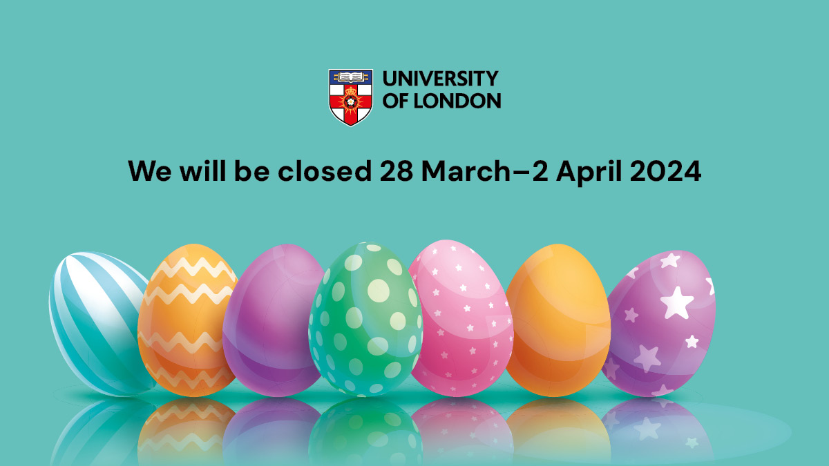As we approach the Easter break in the UK, please note that The University of London will be closed from 17:00 GMT on Wednesday 20 March and will reopen on Wednesday 3 April at 09:00 BST. We'll respond to all enquiries upon our return. We hope you have a relaxing break!