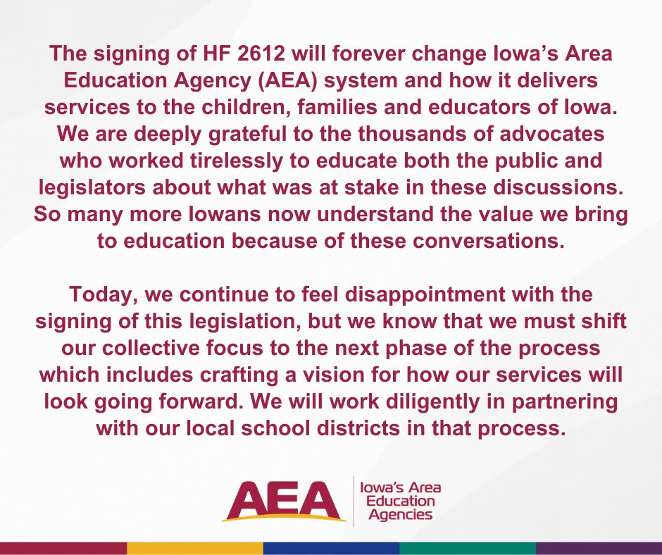 The signing of HF 2612 will forever change Iowa’s AEA system and how it delivers services to the children, families and educators of Iowa. We are grateful to the thousands of advocates who worked tirelessly to educate the public and legislators about what was at stake.